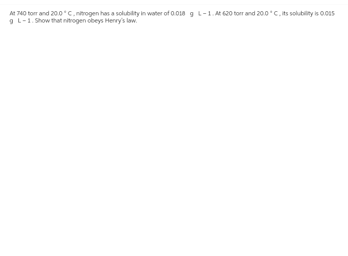 At 740 torr and 20.0 ° C, nitrogen has a solubility in water of 0.018 g L-1. At 620 torr and 20.0°C, its solubility is 0.015
g L-1. Show that nitrogen obeys Henry's law.