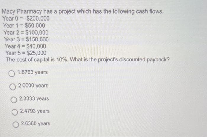 Macy Pharmacy has a project which has the following cash flows.
Year 0-$200,000
Year 1 = $50,000
Year 2= $100,000
$150,000
Year 3
Year 4 $40,000
=
Year 5 $25,000
The cost of capital is 10%. What is the project's discounted payback?
1.8763
3 years
O2.0000 years
O2.3333 years
O2.4793 years
O2.6380 years