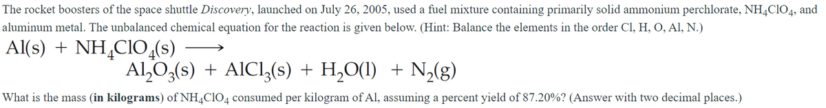 The rocket boosters of the space shuttle Discovery, launched on July 26, 2005, used a fuel mixture containing primarily solid ammonium perchlorate, NH4ClO4, and
aluminum metal. The unbalanced chemical equation for the reaction is given below. (Hint: Balance the elements in the order Cl, H, O, Al, N.)
Al(s) + NH4CIO4(s)
Al₂O3(s) + AlCl3(s) + H₂O(l) + N₂(g)
What is the mass (in kilograms) of NH4ClO4 consumed per kilogram of Al, assuming a percent yield of 87.20%? (Answer with two decimal places.)