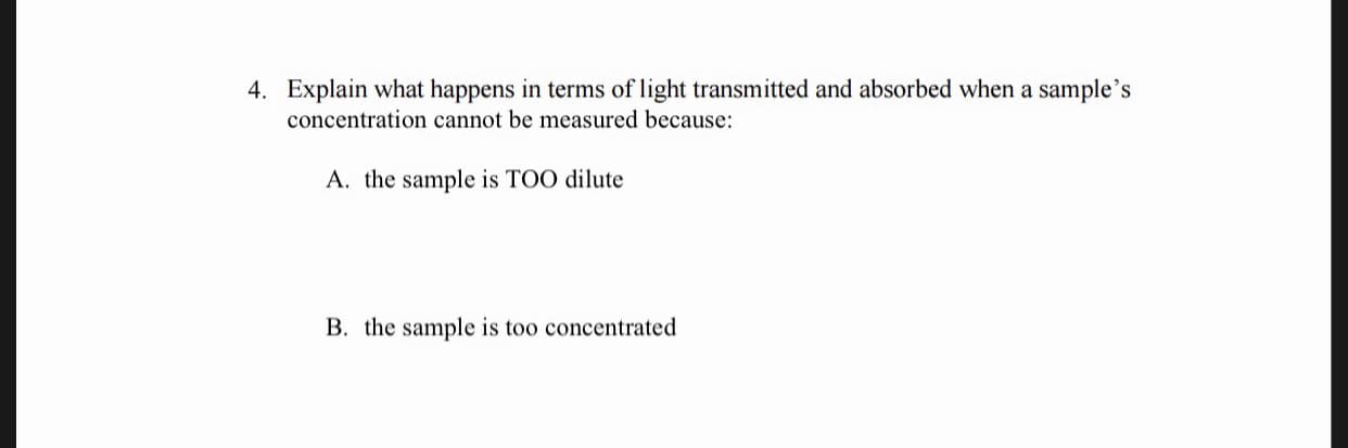 4. Explain what happens in terms of light transmitted and absorbed when a sample's
concentration cannot be measured because
A. the sample is TOO dilute
B. the sample is too concentrated
