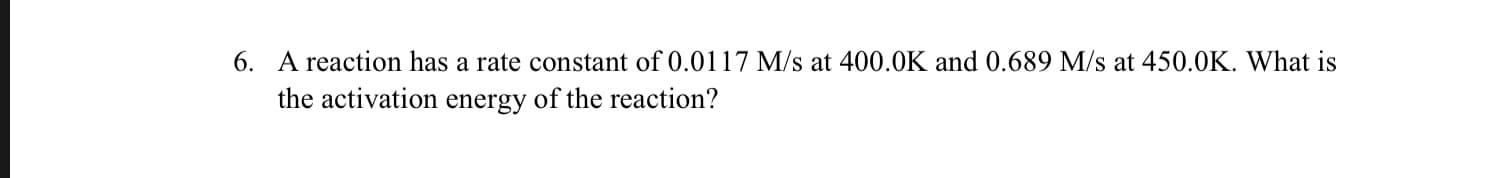 6. A reaction has a rate constant of 0.0117 M/s at 400.0K and 0.689 M/s at 450.0K. What is
the activation energy of the reaction?
