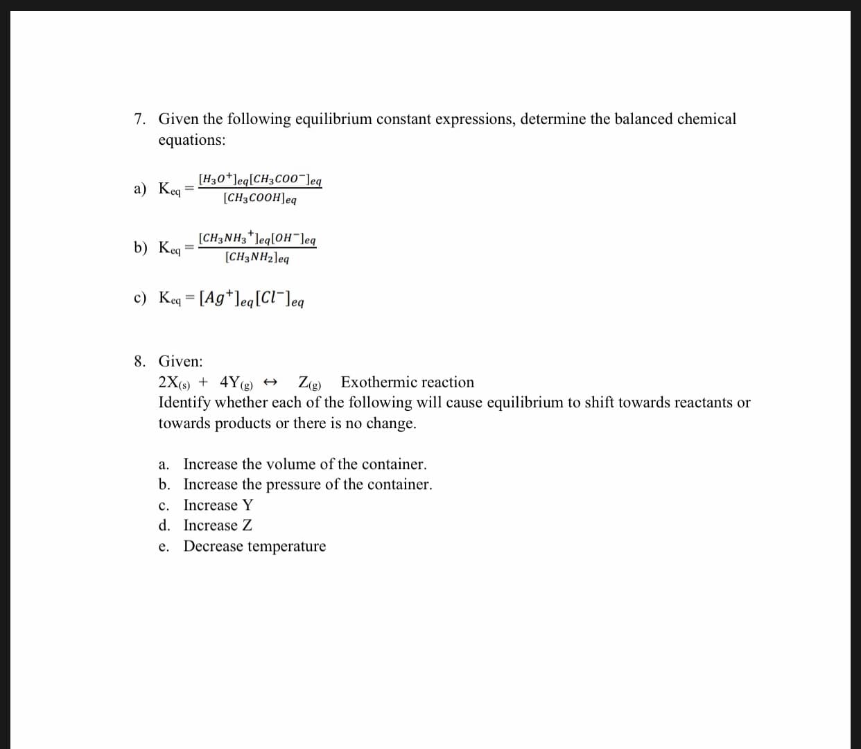 7. Given the following equilibrium constant expressions, determine the balanced chemical
equations:
a) KenH30*]eq[CH3C00"]eg
[CH3COOHleq
CH3NH3 "leq[OH"leq
[CH3NH2leq
b) K
c) Keq [Ag*leq[CI"leq
8. Given
2X() 4Y(g)
Identify whether each of the following will cause equilibrium to shift towards reactants or
towards products
Z(g) Exothermic reaction
or there is no change.
a. Increase the volume of the container
b. Increase the pressure of the container
c. Increase Y
d. Increase Z
e. Decrease temperature
