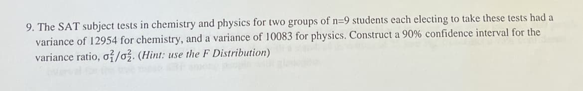 9. The SAT subject tests in chemistry and physics for two groups of n=9 students each electing to take these tests had a
variance of 12954 for chemistry, and a variance of 10083 for physics. Construct a 90% confidence interval for the
variance ratio, o/o2. (Hint: use the F Distribution)