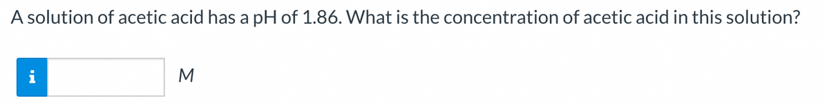 A solution of acetic acid has a pH of 1.86. What is the concentration of acetic acid in this solution?
i
M