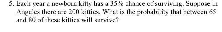 5. Each year a newborn kitty has a 35% chance of surviving. Suppose in
Angeles there are 200 kitties. What is the probability that between 65
and 80 of these kitties will survive?
