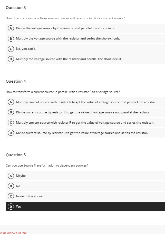 Question 3
How do you convert a voltage source in series with a short-circuit to a current source?
A Divide the voltage source by the resistor and parallel the short-circuit.
B) Multiply the voltage source with the resistor and series the short-circuit.
No, you can't.
D Multiply the voltage source with the resistor and parallel the short-circuit.
Question 4
How to transform a current source in parallel with a resistor R to a voltage source?
A Multiply current source with resistor R to get the value of voltage source and parallel the resistor.
B
Divide current source by resistor R to get the value of voltage source and parallel the resistor.
Multiply current source with resistor R to get the value of voltage source and series the resistor.
D Divide current source by resistor R to get the value of voltage source and series the resistor.
Question 5
Can you use Source Transformation to dependent sources?
A Maybe
в) No
c) None of the above
D Yes
ill be marked as lote.
