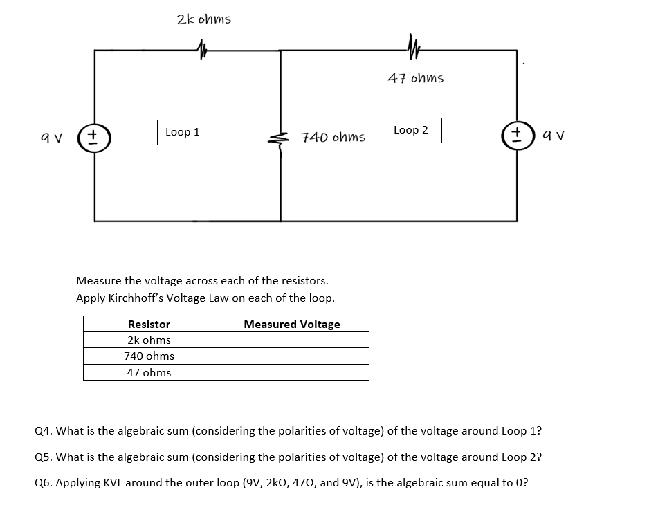 2k ohms
47 ohms
Loop 2
+)av
Loop 1
740 ohms
Measure the voltage across each of the resistors.
Apply Kirchhoff's Voltage Law on each of the loop.
Resistor
Measured Voltage
2k ohms
740 ohms
47 ohms
Q4. What is the algebraic sum (considering the polarities of voltage) of the voltage around Loop 1?
Q5. What is the algebraic sum (considering the polarities of voltage) of the voltage around Loop 2?
Q6. Applying KVL around the outer loop (9V, 2k0, 470, and 9V), is the algebraic sum equal to 0?
