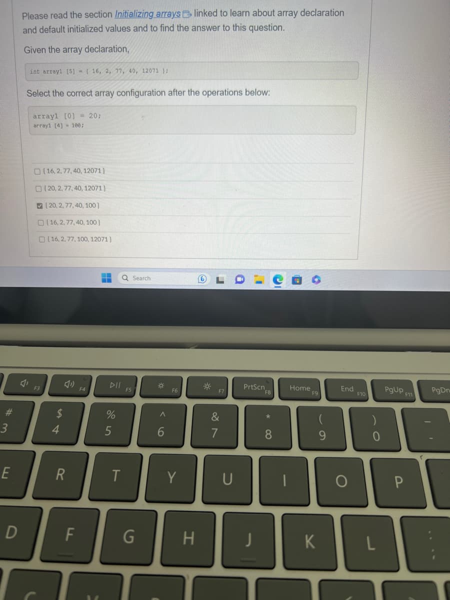 #
3
E
D
Please read the section Initializing arrays linked to learn about array declaration
and default initialized values and to find the answer to this question.
Given the array declaration,
int array1 [5] = { 16, 2, 77, 40, 12071 };
Select the correct array configuration after the operations below:
array1 [0] = 20;
array1 [4] = 100;
F3
(16, 2, 77, 40, 12071}
(20, 2, 77, 40, 12071}
20, 2, 77, 40, 100]
16, 2, 77, 40, 100}
(16, 2, 77, 100, 12071}
$
4
R
F
F4
-- Q Search
--
DII
%
5
T
F5
G
A
6
F6
Y
H
☀
F7
&
7
U
PrtScn
F8
*
8
O
Home
F9
9
K
End
O
F10
0
PgUp F11
P
PgDn
DE