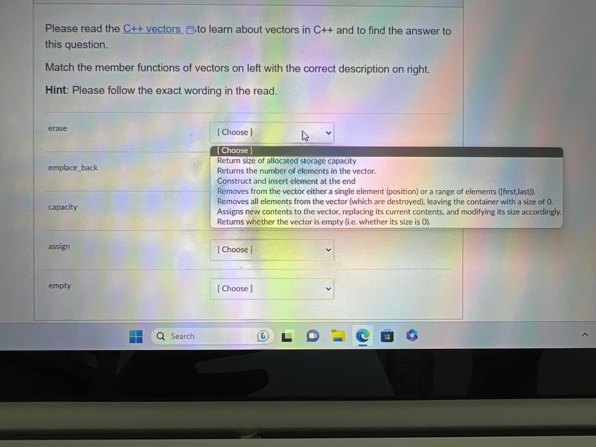 Please read the C++ vectors to learn about vectors in C++ and to find the answer to
this question.
Match the member functions of vectors on left with the correct description on right.
Hint: Please follow the exact wording in the read.
erase
emplace_back
capacity
assign
empty
Search
[Choose ]
Choose]
Return size of allocated storage capacity
Returns the number of elements in the vector.
Construct and insert element at the end
Removes from the vector either a single element (position) or a range of elements ([first, last)).
Removes all elements from the vector (which are destroyed), leaving the container with a size of 0.
Assigns new contents to the vector, replacing its current contents, and modifying its size accordingly.
Returns whether the vector is empty (i.e. whether its size is O).
[Choose ]
[Choose ]
2