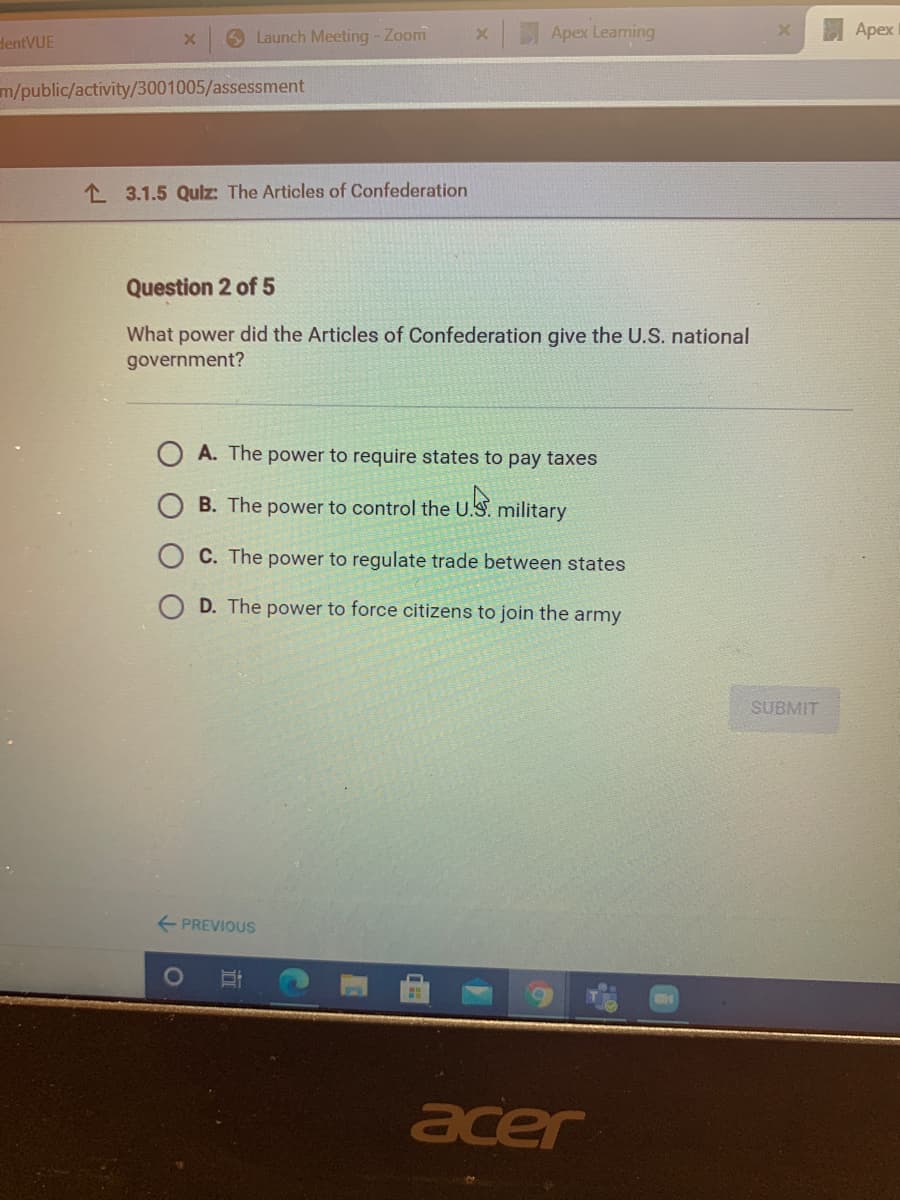 6 Launch Meeting - Zoom
Apex Leaming
Apex
dentVUE
m/public/activity/3001005/assessment
L 3.1.5 Qulz: The Articles of Confederation
Question 2 of 5
What power did the Articles of Confederation give the U.S. national
government?
A. The power to require states to pay taxes
B. The power to control the u.S
military
C. The power to regulate trade between states
D. The power to force citizens to join the army
SUBMIT
+ PREVIOUS
acer
