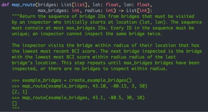 def map_route(bridges: List[list], lat: float, lon: float,
max_bridges: int, radius: int) -> List[int]:
"""Return the sequence of bridge IDs from bridges that must be visited
by an inspector who initially starts at location (lat, lon). The sequence
must contain at most max_bridges IDs. Every ID in the sequence must be
unique; an inspector cannot inspect the same bridge twice.
The inspector visits the bridge within radius of their location that has
the lowest most recent BCI score. The next bridge inspected is the bridge
with the lowest most BCI score within radius radius of the last
bridge's location. This step repeats until max_bridges bridges have been
inspected, or there are no bridges to inspect within radius.
>>> example_bridges = create_example_bridges()
>>> map_route(example_bridges, 43.10, -80.15, 3, 50)
[2, 1]
>>> map_route(example_bridges, 43.1, -80.5, 30, 10)
