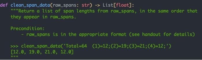 def clean_span_data(raw_spans: str) -> List[float]:
"""Return a list of span lengths from raw spans, in the same order that
they appear in raw_spans.
Precondition:
- raw_spans is in the appropriate format (see handout for details)
>>> clean_spandata('Total-64 (1)-12;(2)-19;(3)=21;(4)-12; ')
[12.0, 19.0, 21.0, 12.0]
