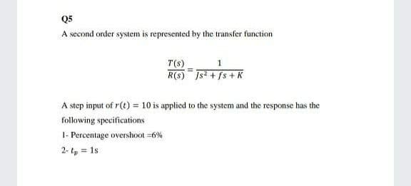 Q5
A second order system is represented by the transfer function
T(s)
R(s) Js2 + fs + K
A step input of r(t) = 10 is applied to the system and the response has the
following specifications
I- Percentage overshoot =6%
2- tp = 1s
