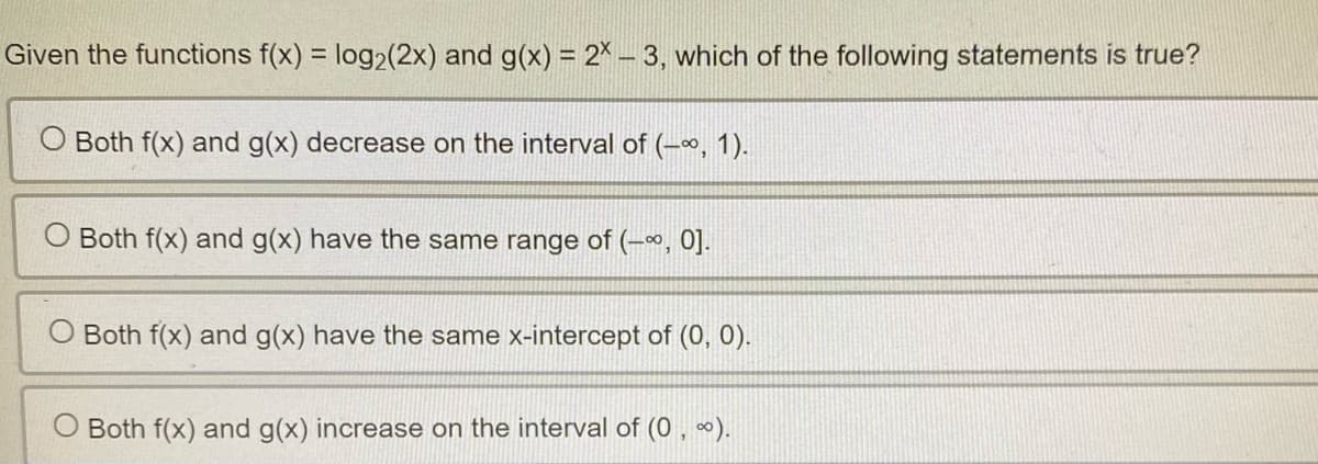 Given the functions f(x) = log₂ (2x) and g(x) = 2X-3, which of the following statements is true?
Both f(x) and g(x) decrease on the interval of (-∞, 1).
O Both f(x) and g(x) have the same range of (-∞, 0].
Both f(x) and g(x) have the same x-intercept of (0, 0).
O Both f(x) and g(x) increase on the interval of (0, ∞).