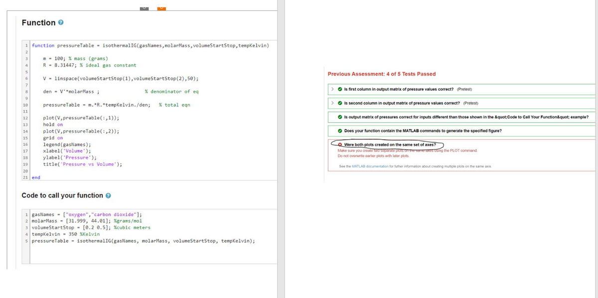 Function
1 function pressureTable isothermalIG(gas Names, molarMass, volumeStartStop, tempKelvin)
m= 100; % mass (grams)
R 8.31447; % ideal gas constant
V
den V'*molarMass ;
pressureTable m. *R. *tempKelvin./den; % total eqn
plot (V, pressure Table (:,1));
I hold on
3
4
6
7
8
9
10
11
12
13
14
15
16
17
18
19
20
21 end
linspace(volumeStartStop (1), volumeStartStop(2),50);
% denominator of eq
plot (V, pressureTable (:,2));
grid on
legend (gasNames);
xlabel('Volume');
ylabel('Pressure');
title('Pressure vs Volume');
Code to call your function >
1 gasNames ["oxygen", "carbon dioxide"];
2 molarMass [31.999, 44.01]; %grams/mol
3 volumeStart Stop [0.2 0.5]; %cubic meters
4 tempKelvin 350 %Kelvin
5 pressureTable isothermalIG(gasNames, molar Mass, volumeStartStop, tempKelvin);
Previous Assessment: 4 of 5 Tests Passed
> • Is first column in output matrix of pressure values correct? (Pretest)
>> Is second column in output matrix of pressure values correct? (Pretest)
→ Is output matrix of pressures correct for inputs different than those shown in the &quot;Code to Call Your Function&quot; example?
Does your function contain the MATLAB commands to generate the specified figure?
Were both plots created on the same set of axes?
Make sure you create two separate plots on the same axes using the PLOT command.
Do not overwrite earlier plots with later plots.
See the MATLAB documentation for futher information about creating multiple plots on the same axis.