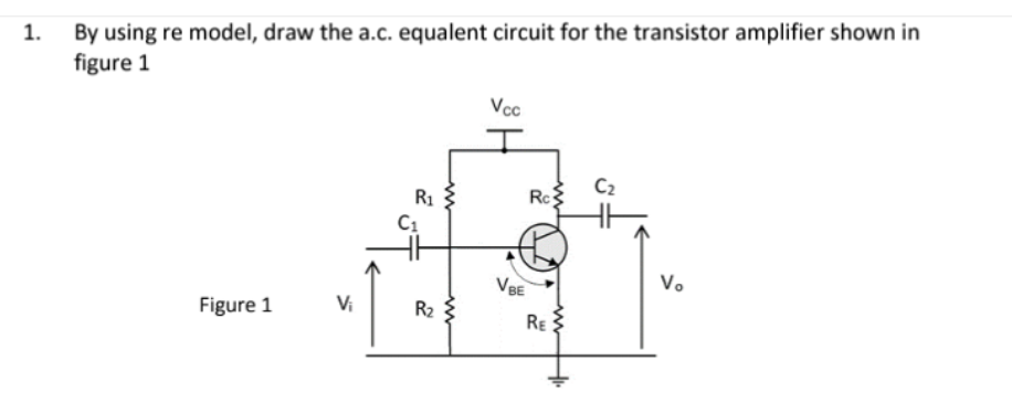 1.
By using re model, draw the a.c. equalent circuit for the transistor amplifier shown in
figure 1
Figure 1
R₁
C₁
R₂
www
Vcc
VBE
Rc
RE
C₂
Vo