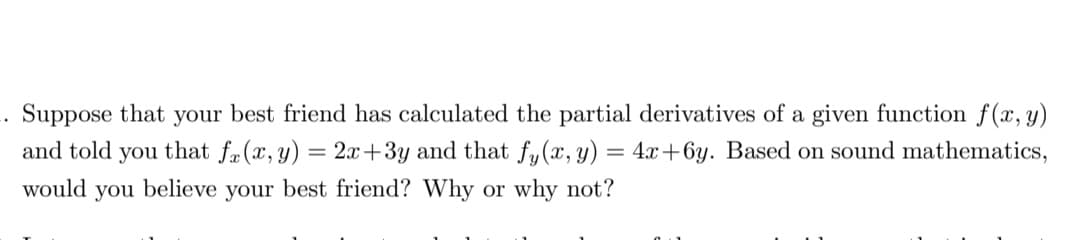 . Suppose that your best friend has calculated the partial derivatives of a given function f(x, y)
and told you that fa(x, y) = 2x+3y and that fy(x, y) = 4x+6y. Based on sound mathematics,
would you believe your best friend? Why or why not?
