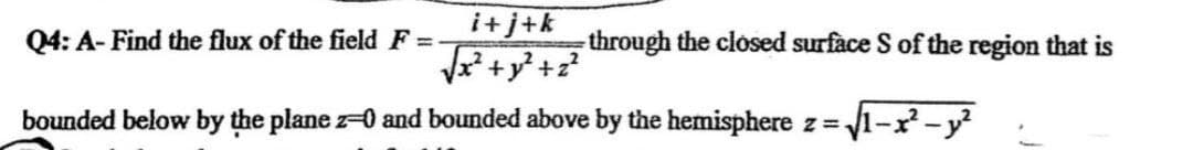 Q4: A- Find the flux of the field F=
i+j+k
√√x² + y² +2²
2
bounded below by the plane 2-0 and bounded above by the hemisphere z=√1-x²-y²
through the closed surface S of the region that is