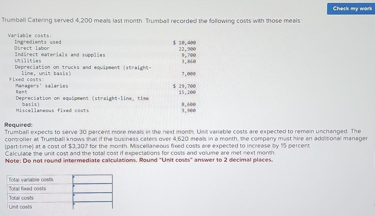 Trumball Catering served 4,200 meals last month. Trumball recorded the following costs with those meals:
Variable costs:
Ingredients used
Direct labor
Indirect materials and supplies
Utilities
Depreciation on trucks and equipment (straight-
line, unit basis)
Fixed costs:
Managers' salaries
Rent
Depreciation on equipment (straight-line, time
basis)
Miscellaneous fixed costs
Total variable costs
Total fixed costs
Total costs
Unit costs
$ 10,400
22,900
9,700
3,860
P
7,000
$ 29,700
15, 200
8,600
3,900
Required:
Trumball expects to serve 30 percent more meals in the next month. Unit variable costs are expected to remain unchanged. The
controller at Trumball knows that if the business caters over 4,620 meals in a month, the company must hire an additional manager
(part-time) at a cost of $3,307 for the month. Miscellaneous fixed costs are expected to increase by 15 percent.
Calculate the unit cost and the total cost if expectations for costs and volume are met next month.
Note: Do not round intermediate calculations. Round "Unit costs" answer to 2 decimal places.
Check my work