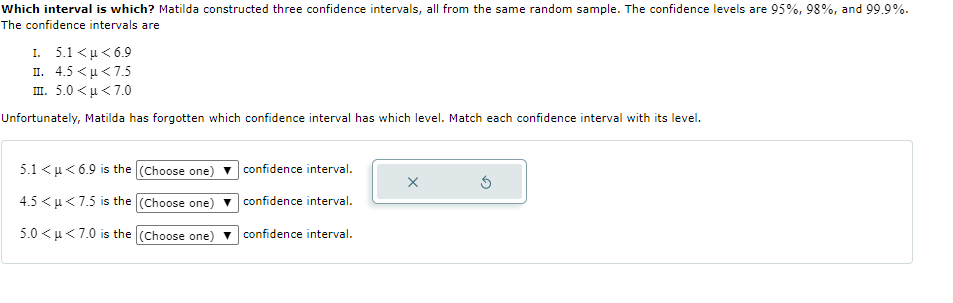 Which interval is which? Matilda constructed three confidence intervals, all from the same random sample. The confidence levels are 95%, 98%, and 99.9%.
The confidence intervals are
I. 5.1 <u < 6.9
п. 4.5 <р<7.5
π. 5.0< μ < 7.
Unfortunately, Matilda has forgotten which confidence interval has which level. Match each confidence interval with its level.
5.1 < u< 6.9 is the (Choose one) v confidence interval.
4.5 < u < 7.5 is the (Choose one)
confidence interval.
5.0 <u<7.0 is the (Choose one) v confidence interval.
