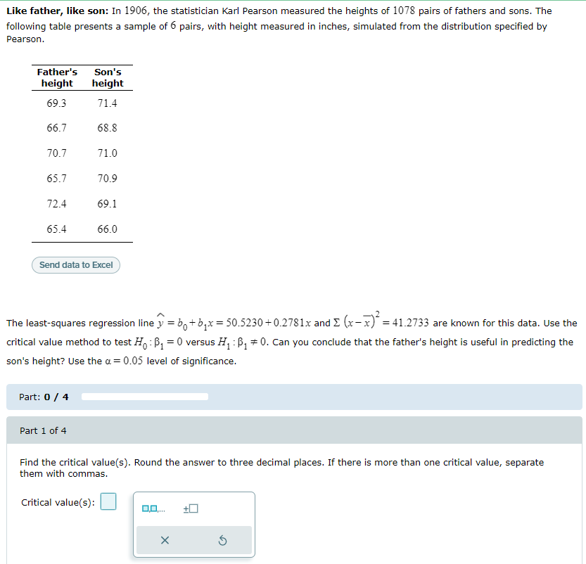 Like father, like son: In 1906, the statistician Karl Pearson measured the heights of 1078 pairs of fathers and sons. The
following table presents a sample of 6 pairs, with height measured in inches, simulated from the distribution specified by
Pearson.
Son's
height
Father's
height
69.3
71.4
66.7
68.8
70.7
71.0
65.7
70.9
72.4
69.1
65.4
66.0
Send data to Excel
The least-squares regression line y = b, +b,x= 50.5230 + 0.2781x and E (x-x)* = 41.2733 are known for this data. Use the
critical value method to test H,:B, = 0 versus H, : B, # 0. Can you conclude that the father's height is useful in predicting the
son's height? Use the a = 0.05 level of significance.
Part: 0/ 4
Part 1 of 4
Find the critical value(s). Round the answer to three decimal places. If there is more than one critical value, separate
them with commas.
Critical value(s):
