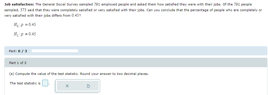 Job satisfaction: The General Social Survey sampled 791 employed people and asked them how satisfied they were with their jobs. Of the 791 people
sampled, 373 said that they were completely satisfied or very satisfied with their jobs. Can you conclude that the percentage of people who are completely or
very satisfied with their jobs differs from 0.45?
Hop = 0.45
Hp = 0.45
Part: 0 / 3
Part 1 of 3
(a) Compute the value of the test statistic. Round your answer to two decimal places.
The test statistic is
