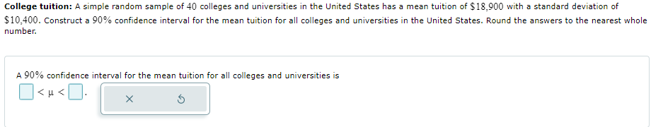 College tuition: A simple random sample of 40 colleges and universities in the United States has a mean tuition of $18,900 with a standard deviation of
$10,400. Construct a 90% confidence interval for the mean tuition for all colleges and universities in the United States. Round the answers to the nearest whole
number.
A 90% confidence interval for the mean tuition for all colleges and universities is
