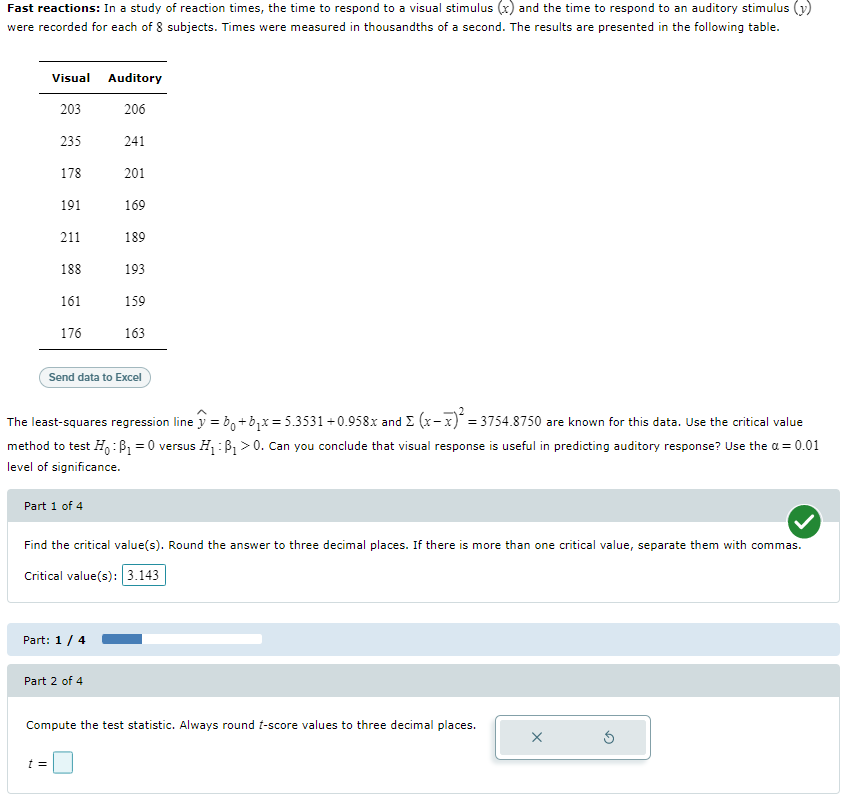 Fast reactions: In a study of reaction times, the time to respond to a visual stimulus (x) and the time to respond to an auditory stimulus (y)
were recorded for each of 8 subjects. Times were measured in thousandths of a second. The results are presented in the following table.
Visual Auditory
203
206
235
241
178
201
191
169
211
189
188
193
161
159
176
163
Send data to Excel
The least-squares regression line y = b+b;x= 5.3531+0.958x and E (x-x) = 3754.8750 are known for this data. Use the critical value
method to test H: B1 = 0 versus H:P > 0. Can you conclude that visual response is useful in predicting auditory response? Use the a = 0.01
level of significance.
Part 1 of 4
Find the critical value(s). Round the answer to three decimal places. If there is more than one critical value, separate them with commas.
Critical value(s): 3.143
Part: 1/ 4
Part 2 of 4
Compute the test statistic. Always round t-score values to three decimal places.
t =
