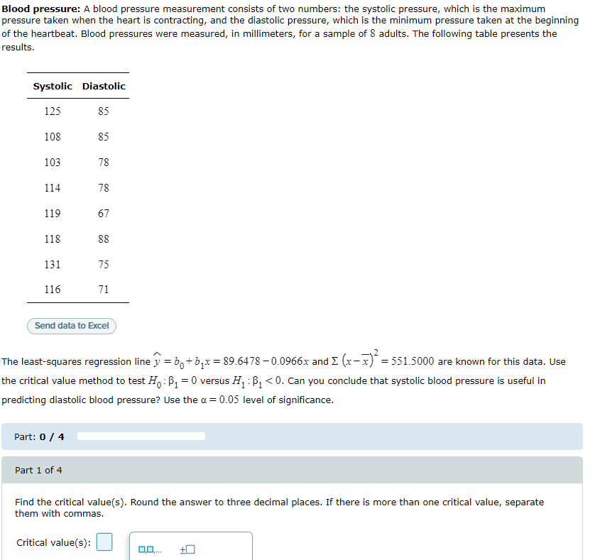 Blood pressure: A blood pressure measurement consists of two numbers: the systolic pressure, which is the maximum
pressure taken when the heart is contracting, and the diastolic pressure, which is the minimum pressure taken at the beginning
of the heartbeat. Blood pressures were measured, in millimeters, for a sample of 8 adults. The following table presents the
results.
Systolic Diastolic
125
85
108
85
103
78
114
78
119
67
118
88
131
75
116
71
Send data to Excel
The least-squares regression line y = b,+b,x= 89.6478 – 0.0966x and E (x-x) = 551.5000 are known for this data. Use
the critical value method to test H,: B, = 0 versus H, : B, <0. Can you conclude that systolic blood pressure is useful in
predicting diastolic blood pressure? Use the a = 0.05 level of significance.
Part: 0/ 4
Part 1 of 4
Find the critical value(s). Round the answer to three decimal places. If there is more than one critical value, separate
them with commas.
Critical value(s):
