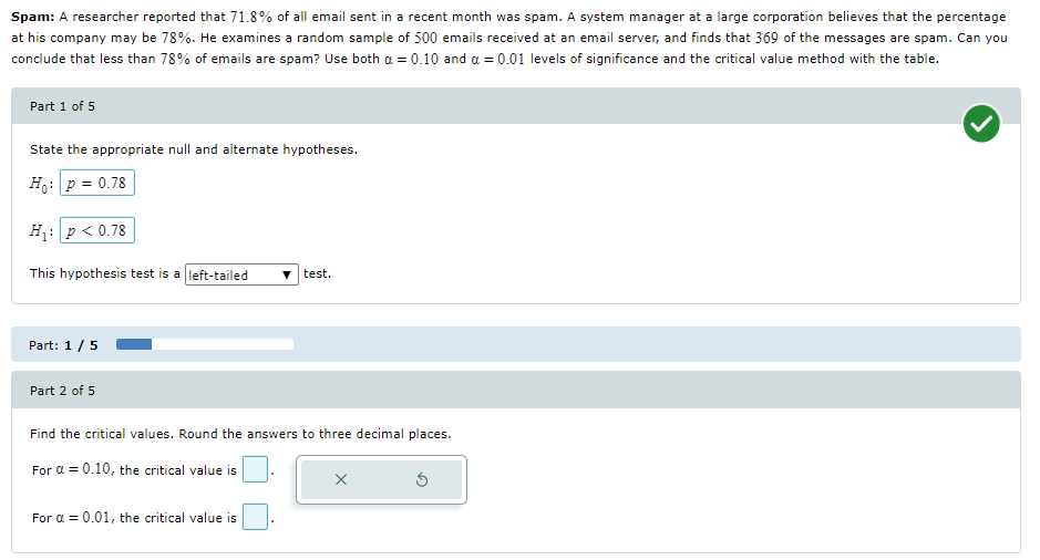 Spam: A researcher reported that 71.8% of all email sent in a recent month was spam. A system manager at a large corporation believes that the percentage
at his company may be 78%. He examines a random sample of 500 emails received at an email server, and finds that 369 of the messages are spam. Can you
conclude that less than 78% of emails are spam? Use both a = 0.10 and a = 0.01 levels of significance and the critical value method with the table.
Part 1 of 5
State the appropriate null and alternate hypotheses.
Ho: p = 0.78
H: p < 0.78
This hypothesis test is a left-tailed
v test.
Part: 1/5
Part 2 of 5
Find the critical values. Round the answers to three decimal places.
For a = 0.10, the critical value is
For a = 0.01, the critical value is
