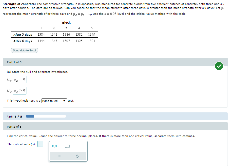 Strength of concrete: The compressive strength, in kilopascals, was measured for concrete blocks from five different batches of concrete, both three and six
days after pouring. The data are as follows. Can you conclude that the mean strength after three days is greater than the mean strength after six days? Let μ₁
represent the mean strength after three days and μμ₁ −μ₂. Use the a= 0.05 level and the critical value method with the table.
Block
1
2
3
4
5
After 3 days
1386
1382 1349
1384 1341
After 6 days 1344 1343 1307 1325
1301
Send data to Excel
Part 1 of 5
(a) State the null and alternate hypotheses.
Ho|ua = 0
H₁ H₂ > 0
This hypothesis test is a right-tailed ▼test.
Part: 1 / 5
Part 2 of 5
Find the critical value. Round the answer to three decimal places. If there is more than one critical value, separate them with commas.
The critical value(s):
0.0....
X