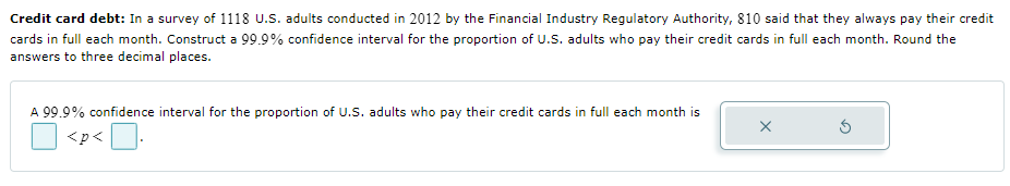 Credit card debt: In a survey of 1118 U.S. adults conducted in 2012 by the Financial Industry Regulatory Authority, 810 said that they always pay their credit
cards in full each month. Construct a 99.9% confidence interval for the proportion of U.S. adults who pay their credit cards in full each month. Round the
answers to three decimal places.
A 99.9% confidence interval for the proportion of U.S. adults who pay their credit cards in full each month is
<p<.
