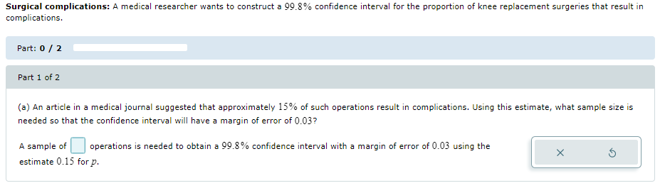 Surgical complications: A medical researcher wants to construct a 99.8% confidence interval for the proportion of knee replacement surgeries that result in
complications.
Part: 0 / 2
Part 1 of 2
(a) An article in a medical journal suggested that approximately 15% of such operations result in complications. Using this estimate, what sample size is
needed so that the confidence interval will have a margin of error of 0.03?
A sample of
operations is needed to obtain a 99.8% confidence interval with a margin of error of 0.03 using the
estimate 0.15 for p.
