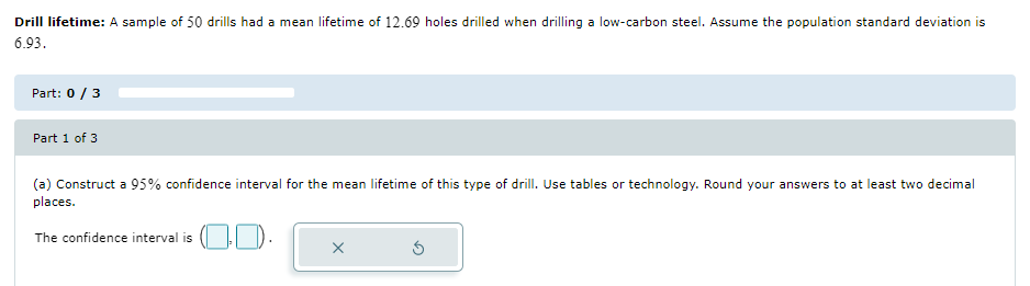 Drill lifetime: A sample of 50 drills had a mean lifetime of 12.69 holes drilled when drilling a low-carbon steel. Assume the population standard deviation is
6.93.
Part: 0 /3
Part 1 of 3
(a) Construct a 95% confidence interval for the mean lifetime of this type of drill. Use tables or technology. Round your answers to at least two decimal
places.
The confidence interval is
