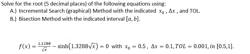 Solve for the root (5 decimal places) of the following equations using:
A.) Incremental Search (graphical) Method with the indicated xo , Ax , and TOL.
B.) Bisection Method with the indicated interval [a, b].
1.1288
f(x) =
sinh(1.3288vx) = 0 with x, = 0.5, Ax = 0.1,TOL
0.001, in [0.5,1].
