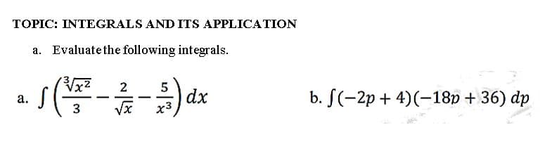 TOPIC: INTEGRALS AND ITS APPLICATION
a. Evaluate the following integrals.
a.
2
5
S
√ (²³/²² - 1²/17 - 31 ) dx
-
3
√√x
x3
b. f(-2p+4) (-18p +36) dp