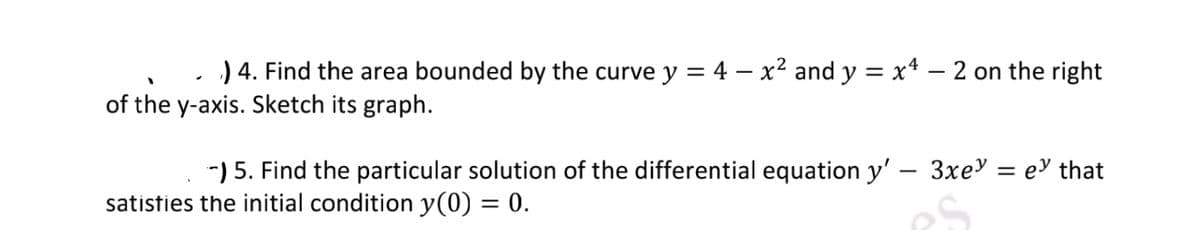 .) 4. Find the area bounded by the curve y = 4 - x² and y = x² − 2 on the right
of the y-axis. Sketch its graph.
-) 5. Find the particular solution of the differential equation y' - 3xe = ey that
satisfies the initial condition y(0) = 0.
es