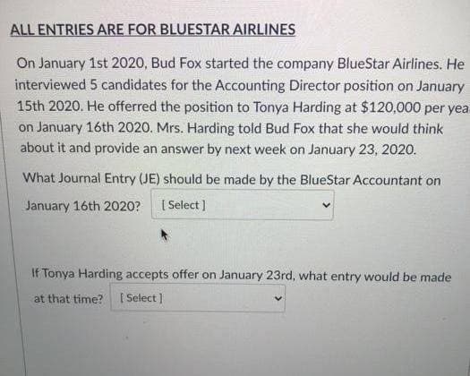 ALL ENTRIES ARE FOR BLUESTAR AIRLINES
On January 1st 2020, Bud Fox started the company BlueStar Airlines. He
interviewed 5 candidates for the Accounting Director position on January
15th 2020. He offerred the position to Tonya Harding at $120,000 per yea
on January 16th 2020. Mrs. Harding told Bud Fox that she would think
about it and provide an answer by next week on January 23, 2020.
What Journal Entry (JE) should be made by the BlueStar Accountant on
January 16th 2020? [ Select]
If Tonya Harding accepts offer on January 23rd, what entry would be made
at that time? [Select]