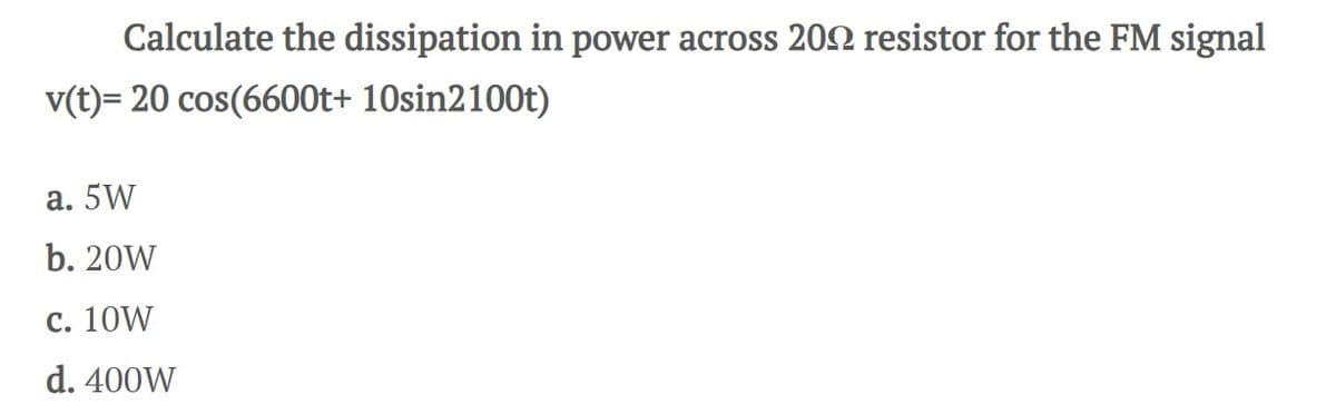 Calculate the dissipation in power across 2002 resistor for the FM signal
v(t)= 20 cos(6600t+ 10sin2100t)
a. 5W
b. 20W
c. 10W
d. 400W