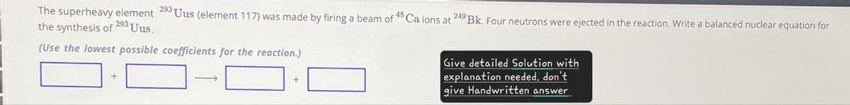 The superheavy element 293 Uus (element 117) was made by firing a beam of 48 Ca ions at
the synthesis of 293 Uus.
(Use the lowest possible coefficients for the reaction.)
249 Bk. Four neutrons were ejected in the reaction. Write a balanced nuclear equation for
+
+
Give detailed Solution with
explanation needed. don't
give Handwritten answer