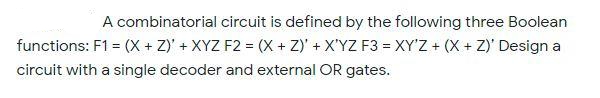 A combinatorial circuit is defined by the following three Boolean
functions: F1 = (X + Z)' + XYZ F2 = (X + Z)' + X'YZ F3 = XY'Z + (X + Z)' Design a
circuit with a single decoder and external OR gates.
