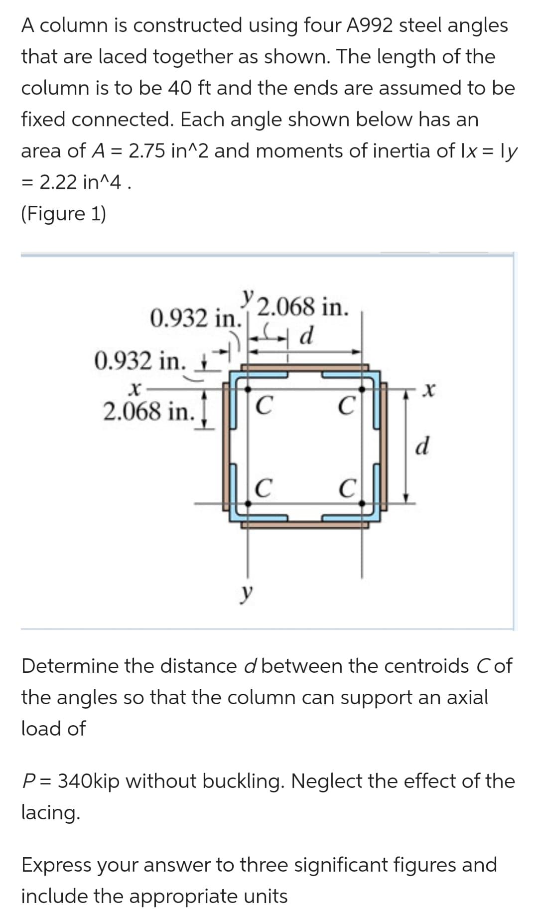 A column is constructed using four A992 steel angles
that are laced together as shown. The length of the
column is to be 40 ft and the ends are assumed to be
fixed connected. Each angle shown below has an
area of A = 2.75 in^2 and moments of inertia of Ix = ly
= 2.22 in^4.
(Figure 1)
2.068 in.
0.932 in.
0.932 in.
2.068 in.
C
с
C
C
y
Determine the distance d between the centroids C of
the angles so that the column can support an axial
load of
P = 340kip without buckling. Neglect the effect of the
lacing.
Express your answer to three significant figures and
include the appropriate units
X
d