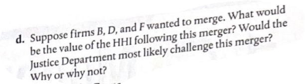 d. Suppose firms B, D, and F wanted to merge. What would
be the value of the HHI following this merger? Would the
Justice Department most likely challenge this merger?
Why or why not?