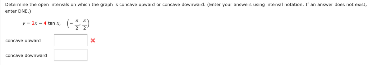 Determine the open intervals on which the graph is concave upward or concave downward. (Enter your answers using interval notation. If an answer does not exist,
enter DNE.)
y = 2x – 4 tan x,
-
2 2
concave upward
concave downward
