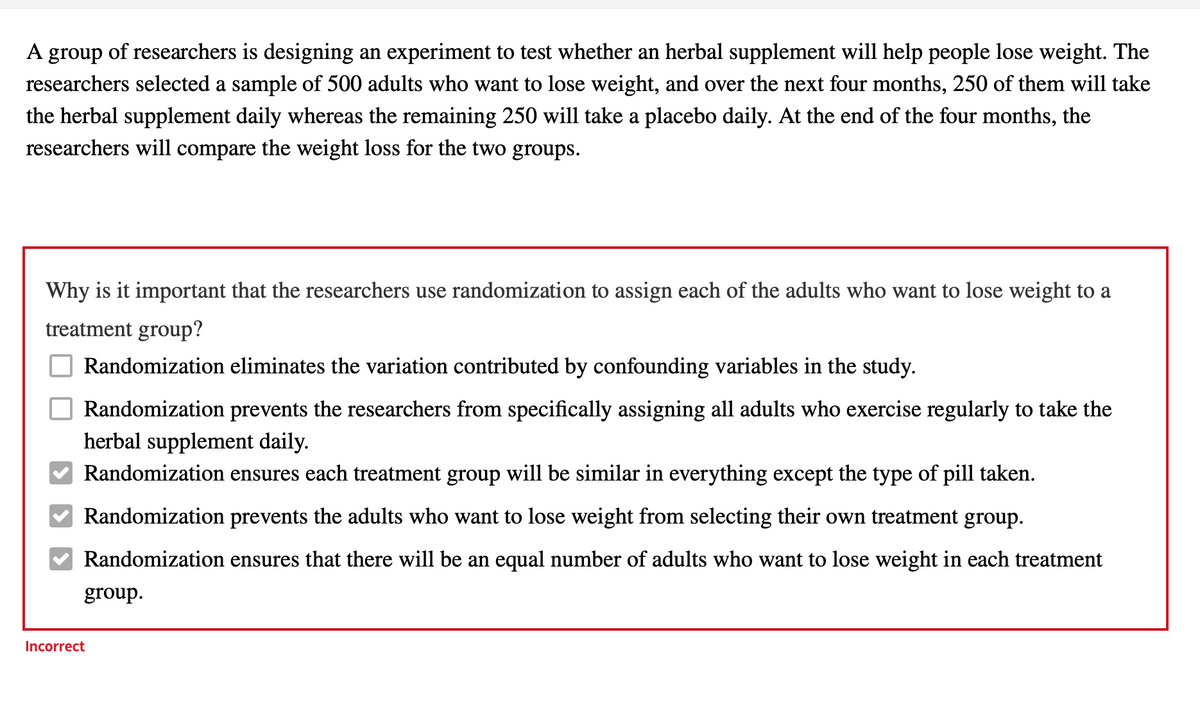 A group of researchers is designing an experiment to test whether an herbal supplement will help people lose weight. The
researchers selected a sample of 500 adults who want to lose weight, and over the next four months, 250 of them will take
the herbal supplement daily whereas the remaining 250 will take a placebo daily. At the end of the four months, the
researchers will compare the weight loss for the two groups.
Why is it important that the researchers use randomization to assign each of the adults who want to lose weight to a
treatment group?
Randomization eliminates the variation contributed by confounding variables in the study.
Randomization prevents the researchers from specifically assigning all adults who exercise regularly to take the
herbal supplement daily.
Randomization ensures each treatment group will be similar in everything except the type of pill taken.
Randomization prevents the adults who want to lose weight from selecting their own treatment group.
Randomization
ires that there will be an equal number of adults who want to lose weight in each treatment
group.
Incorrect
