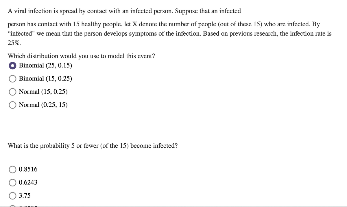 A viral infection is spread by contact with an infected person. Suppose that an infected
person has contact with 15 healthy people, let X denote the number of people (out of these 15) who are infected. By
"infected" we mean that the person develops symptoms of the infection. Based on previous research, the infection rate is
25%.
Which distribution would you use to model this event?
Binomial (25, 0.15)
Binomial (15, 0.25)
Normal (15, 0.25)
O Normal (0.25, 15)
What is the probability 5 or fewer (of the 15) become infected?
0.8516
0.6243
3.75
