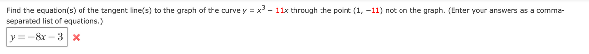 Find the equation(s) of the tangent line(s) to the graph of the curve y = x° – 11x through the point (1, –11) not on the graph. (Enter your answers as a comma-
separated list of equations.)
y=-8x – 3 x
