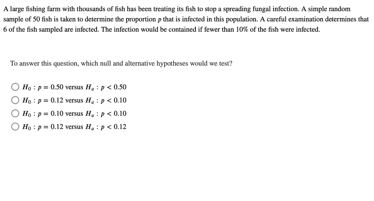 A large fishing farm with thousands of fish has been treating its fish to stop a spreading fungal infection. A simple random
sample of 50 fish is taken to determine the proportion p that is infected in this population. A careful examination determines that
6 of the fish sampled are infected. The infection would be contained if fewer than 10% of the fish were infected.
To answer this question, which null and alternative hypotheses would we test?
Но : р — 0.50 versus Ha : p < 0.50
Ho : p = 0.12 versus Ha : p < 0.10
Но : р 3D 0.10 versus Ha : р < 0.10
O Ho : p = 0.12 versus Ha : p < 0.12
