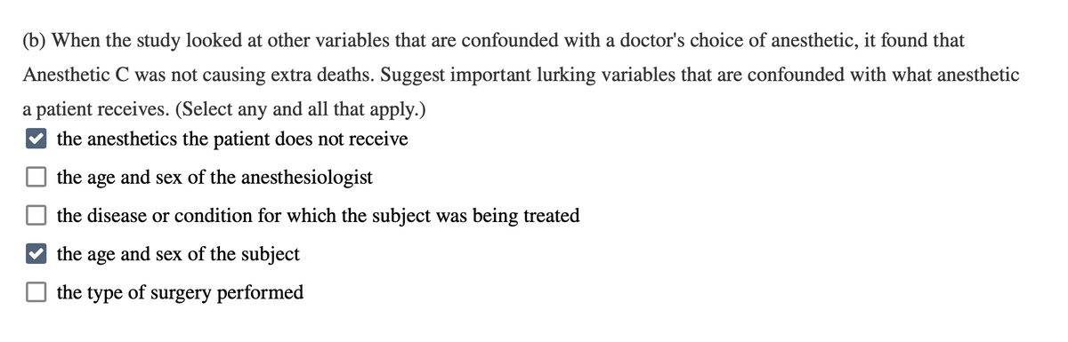 (b) When the study looked at other variables that are confounded with a doctor's choice of anesthetic, it found that
Anesthetic C was not causing extra deaths. Suggest important lurking variables that are confounded with what anesthetic
a patient receives. (Select any and all that apply.)
the anesthetics the patient does not receive
the age and sex of the anesthesiologist
the disease or condition for which the subject was being treated
the age and sex of the subject
the type of surgery performed
