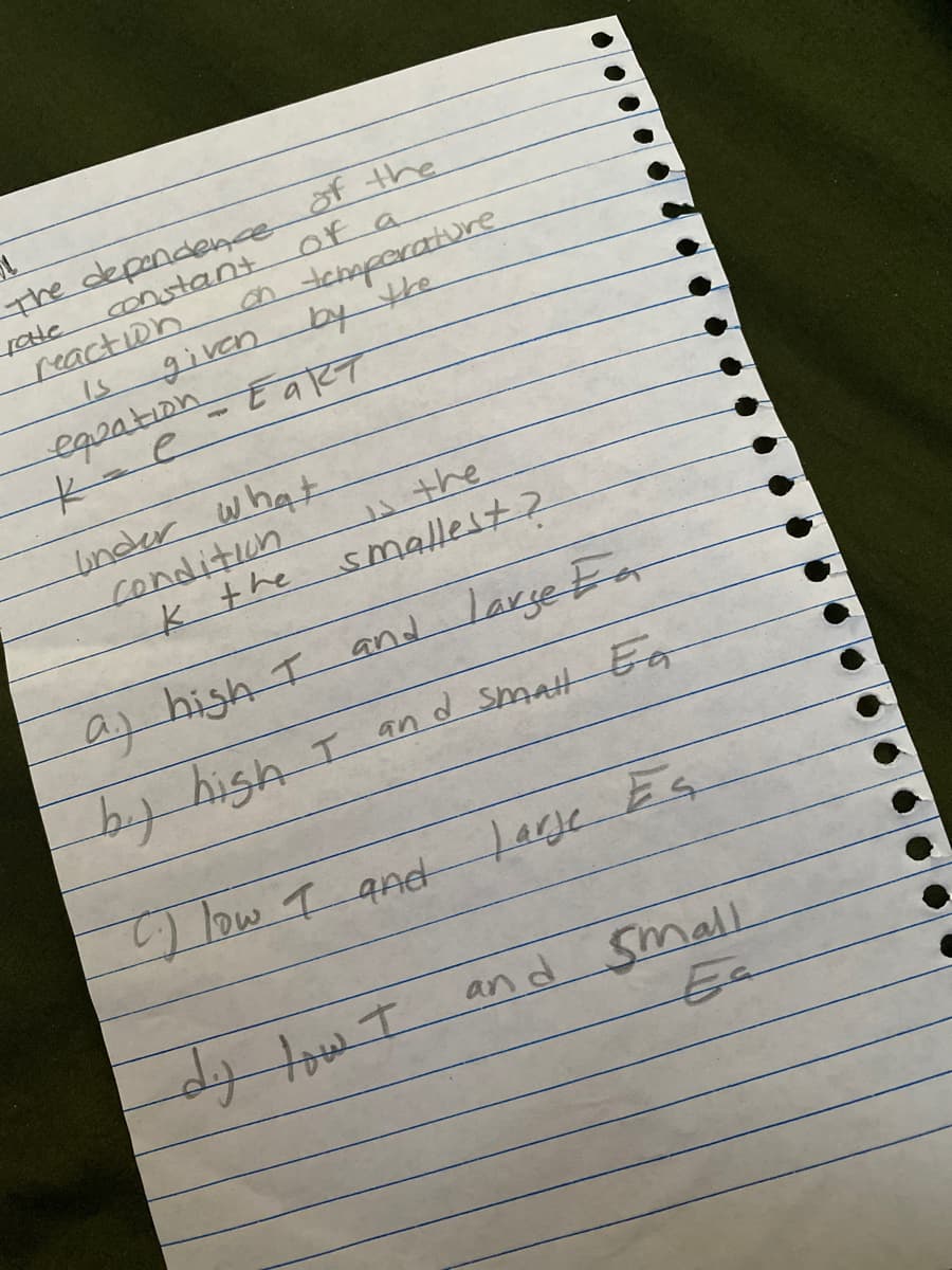 The dependence
constant
of the
Of a
reaction
is
ntcmparature
given by the
egoation_EaRT
under what
condition
k the
the
smallest?
as high I and Large Fa
b.y hish I and smatt Eg
low T and Lage Es
and
small
